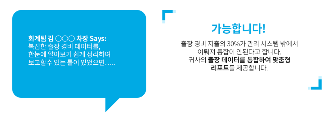 회계팀 김 ○○○ 차장 Says: 복잡한 출장 경비 데이터를, 한눈에 알아보기 쉽게 정리하여 보고할수 있는 툴이 있었으면…..
              가능합니다! 출장 경비 지출의 30%가 관리 시스템 밖에서 이뤄져 통합이 안된다고 합니다. 
              귀사의 출장 데이터를 통합하여 맞춤형 리포트를 제공합니다.